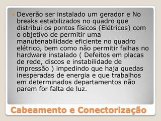 Deverão ser instalado um gerador e No breaks estabilizados no quadro que distribui os pontos físicos (Elétricos) com o objetivo de permitir uma manutenabilidade eficiente no quadro elétrico, bem como não permitir falhas no hardware instalado ( Defeitos em placas de rede, discos e instabilidade de impressão ) impedindo que haja quedas inesperadas de energia e que trabalhos em determinados departamentos não parem for falta de luz. Cabeamento e Conectorização