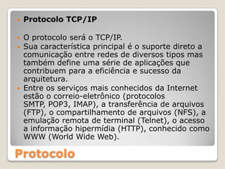 Protocolo TCP/IPO protocolo será o TCP/IP.Sua característica principal é o suporte direto a comunicação entre redes de diversos tipos mas também define uma série de aplicações que contribuem para a eficiência e sucesso da arquitetura.Entre os serviços mais conhecidos da Internet estão o correio-eletrônico (protocolos SMTP, POP3, IMAP), a transferência de arquivos (FTP), o compartilhamento de arquivos (NFS), a emulação remota de terminal (Telnet), o acesso a informação hipermídia (HTTP), conhecido como WWW (World Wide Web).Protocolo