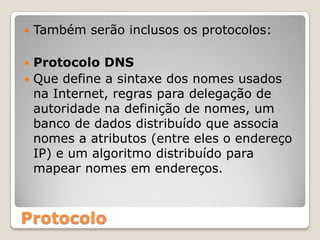 Também serão inclusos os protocolos:Protocolo DNSQue define a sintaxe dos nomes usados na Internet, regras para delegação de autoridade na definição de nomes, um banco de dados distribuído que associa nomes a atributos (entre eles o endereço IP) e um algoritmo distribuído para mapear nomes em endereços.Protocolo