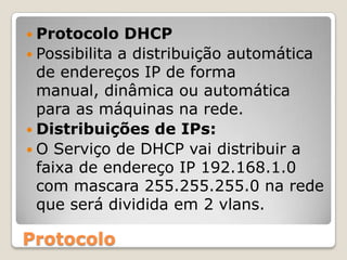 Protocolo DHCPPossibilita a distribuição automática de endereços IP de forma manual, dinâmica ou automática para as máquinas na rede.Distribuições de IPs:O Serviço de DHCP vai distribuir a faixa de endereço IP 192.168.1.0 com mascara 255.255.255.0 na rede que será dividida em 2 vlans.Protocolo