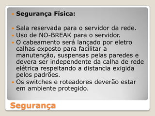 Segurança Física:Sala reservada para o servidor da rede.Uso de NO-BREAK para o servidor.O cabeamento será lançado por eletro calhas exposto para facilitar a manutenção, suspensas pelas paredes e devera ser independente da calha de rede elétrica respeitando a distancia exigida pelos padrões.Os switches e roteadores deverão estar em ambiente protegido.Segurança