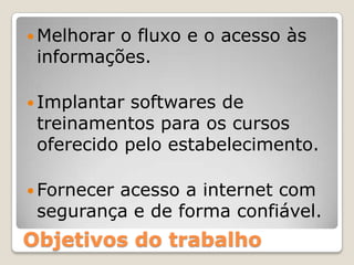 Melhorar o fluxo e o acesso às informações.Implantar softwares de treinamentos para os cursos oferecido pelo estabelecimento.Fornecer acesso a internet com segurança e de forma confiável.Objetivos do trabalho