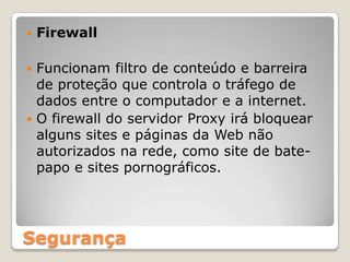 FirewallFuncionam filtro de conteúdo e barreira de proteção que controla o tráfego de dados entre o computador e a internet.O firewall do servidor Proxy irá bloquear alguns sites e páginas da Web não autorizados na rede, como site de bate-papo e sites pornográficos.Segurança