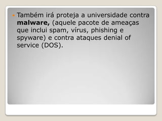 Também irá proteja a universidade contra malware, (aquele pacote de ameaças que inclui spam, vírus, phishing e spyware) e contra ataques denialofservice (DOS).