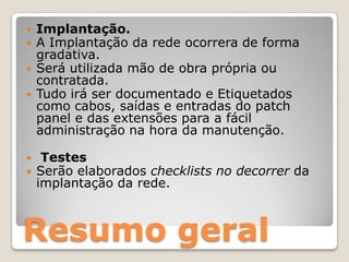 Implantação.A Implantação da rede ocorrera de forma gradativa.Será utilizada mão de obra própria ou contratada.Tudo irá ser documentado e Etiquetados como cabos, saídas e entradas do patchpanel e das extensões para a fácil administração na hora da manutenção. Testes Serão elaborados checklistsno decorrer da implantação da rede.Resumo geral