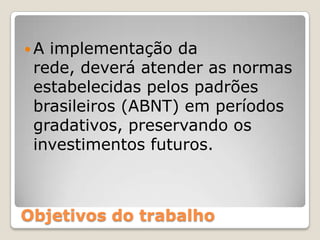 A implementação da rede, deverá atender as normas estabelecidas pelos padrões brasileiros (ABNT) em períodos gradativos, preservando os investimentos futuros.Objetivos do trabalho