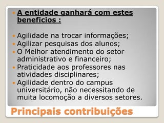 A entidade ganhará com estes beneficios :Agilidade na trocar informações;Agilizar pesquisas dos alunos;O Melhor atendimento do setor administrativo e financeiro;Praticidade aos professores nas atividades disciplinares;Agilidade dentro do campus universitário, não necessitando de muita locomoção a diversos setores.Principais contribuições
