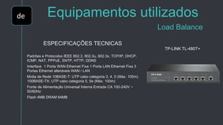 de Equipamentos utilizados
Load Balance
ESPECIFICAÇÕES TECNICAS
Padrões e Protocolos IEEE 802.3, 802.3u, 802.3x, TCP/IP, DHCP,
ICMP, NAT, PPPoE, SNTP, HTTP, DDNS
Interface 1 Porta WAN Ethernet Fixa 1 Porta LAN Ethernet Fixa 3
Portas Ethernet alteráveis WAN / LAN ​​
Mídia de Rede 10BASE-T: UTP cabo categoria 3, 4, 5 (Máx. 100m)
100BASE-TX: UTP cabo categoria 5, 5e (Máx. 100m)
Fonte de Alimentação Universal Interna Entrada CA 100-240V ~
50/60Hz
Flash 4MB DRAM 64MB
TP-LINK TL-480T+
 