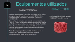 de Equipamentos utilizados
Cabo UTP Cat6CARACTERÍSTICAS
Sistemas de Cabeamento Estruturado para tráfego de voz, dados
e imagens, segundo requisitos das normas ANSI/TIA-568-C.2
(Balanced Twisted Pair Cabling Components) Categoria 6 e
ISO/IEC-11801.
Cabo de 4 pares trançados compostos de condutores sólidos de
cobre nu, 23 AWG, isolados em polietileno especial. Capa externa
em PVC não propagante à chama, nas opções CM, CMR e LSZH.
Marcação sequencial métrica decrescente (305 - 0 m) com
gravação de dia/mês/ano - hora de fabricação, proporcionando
rastreamento do lote.
A solução completa para Categoria 6 da Furukawa supera os
requisitos para redes 1 Gigabit sobre cabos metálicos.
Embalagem padrão: caixa FASTBOX com 305 m.
Cabo de Rede Furukawa GigaLan
Cat.6 U/UTP com 305 metros
 