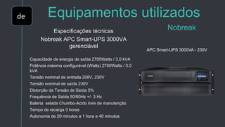 de Equipamentos utilizados
NobreakEspecificações técnicas
Nobreak APC Smart-UPS 3000VA
gerenciável
Capacidade de energia de saída 2700Watts / 3.0 kVA
Potência máxima configurável (Watts) 2700Watts / 3.0
kVA
Tensão nominal de entrada 208V, 230V
Tensão nominal de saída 230V
Distorção da Tensão de Saída 5%
Frequência de Saída 50/60Hz +/- 3 Hz
Bateria selada Chumbo-Acido livre de manutenção
Tempo de recarga 3 horas
Autonomia de 20 minutos a 1 hora e 40 minutos
APC Smart-UPS 3000VA - 230V
 