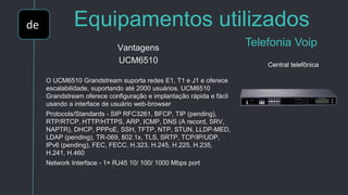 de Equipamentos utilizados
Telefonia VoipVantagens
UCM6510
O UCM6510 Grandstream suporta redes E1, T1 e J1 e oferece
escalabilidade, suportando até 2000 usuários. UCM6510
Grandstream oferece configuração e implantação rápida e fácil
usando a interface de usuário web-browser
Protocols/Standards - SIP RFC3261, BFCP, TIP (pending),
RTP/RTCP, HTTP/HTTPS, ARP, ICMP, DNS (A record, SRV,
NAPTR), DHCP, PPPoE, SSH, TFTP, NTP, STUN, LLDP-MED,
LDAP (pending), TR-069, 802.1x, TLS, SRTP, TCP/IP/UDP,
IPv6 (pending), FEC, FECC, H.323, H.245, H.225, H.235,
H.241, H.460
Network Interface - 1× RJ45 10/ 100/ 1000 Mbps port
Central telefônica
 