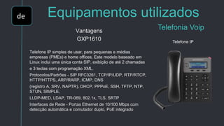 de Equipamentos utilizados
Telefonia VoipVantagens
GXP1610
Telefone IP simples de usar, para pequenas e médias
empresas (PMEs) e home offices. Este modelo baseado em
Linux inclui uma única conta SIP, exibição de até 2 chamadas
e 3 teclas com programação XML.
Protocolos/Padrões - SIP RFC3261, TCP/IP/UDP, RTP/RTCP,
HTTP/HTTPS, ARP/RARP, ICMP, DNS
(registro A, SRV, NAPTR), DHCP, PPPoE, SSH, TFTP, NTP,
STUN, SIMPLE,
LLDP-MED, LDAP, TR-069, 802.1x, TLS, SRTP
Interfaces de Rede - Portas Ethernet de 10/100 Mbps com
detecção automática e comutador duplo, PoE integrado
Telefone IP
 