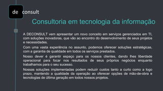 Consultoria em tecnologia da informação
A DECONSULT vem apresentar um novo conceito em serviços gerenciados em TI,
com soluções inovadoras, que vão ao encontro do desenvolvimento de seus projetos
e necessidades.
Com uma vasta experiência no assunto, podemos oferecer soluções estratégicas,
com a garantia de qualidade em todos os serviços prestados.
Nosso dever é garantir espaço para os nossos clientes, dando lhes liberdade
operacional para focar nos resultados de seus próprios negócios enquanto
trabalhamos para o seu sucesso.
Nossas soluções implementadas podem reduzir custos tanto a curto como a logo
prazo, mantendo a qualidade da operação ao oferecer opções de mão-de-obra e
tecnologias de última geração em todos nossos projetos.
de
de consult
 