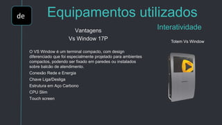 de Equipamentos utilizados
InteratividadeVantagens
Vs Window 17P
O VS Window é um terminal compacto, com design
diferenciado que foi especialmente projetado para ambientes
compactos, podendo ser fixado em paredes ou instalados
sobre balcão de atendimento.
Conexão Rede e Energia
Chave Liga/Desliga
Estrutura em Aço Carbono
CPU Slim
Touch screen
Totem Vs Window
 