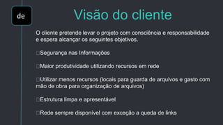 de Visão do cliente
O cliente pretende levar o projeto com consciência e responsabilidade
e espera alcançar os seguintes objetivos.
Segurança nas Informações
Maior produtividade utilizando recursos em rede
Utilizar menos recursos (locais para guarda de arquivos e gasto com
mão de obra para organização de arquivos)
Estrutura limpa e apresentável
Rede sempre disponível com exceção a queda de links
 