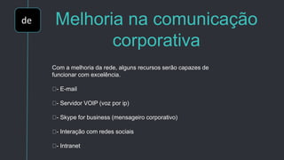 de Melhoria na comunicação
corporativa
Com a melhoria da rede, alguns recursos serão capazes de
funcionar com excelência.
- E-mail
- Servidor VOIP (voz por ip)
- Skype for business (mensageiro corporativo)
- Interação com redes sociais
- Intranet
 