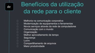 de Benefícios da utilização
da rede para o cliente
Melhoria na comunicação corporativa
Modernização de equipamentos e ferramentas
Novos serviços através da rede de computadores
Comunicação com o mundo
Organização
Melhor aproveitamento de tempo
Segurança
Lucro
Compartilhamento de arquivos
Maior produtividade
 