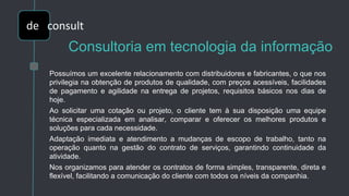 Consultoria em tecnologia da informação
Possuímos um excelente relacionamento com distribuidores e fabricantes, o que nos
privilegia na obtenção de produtos de qualidade, com preços acessíveis, facilidades
de pagamento e agilidade na entrega de projetos, requisitos básicos nos dias de
hoje.
Ao solicitar uma cotação ou projeto, o cliente tem à sua disposição uma equipe
técnica especializada em analisar, comparar e oferecer os melhores produtos e
soluções para cada necessidade.
Adaptação imediata e atendimento a mudanças de escopo de trabalho, tanto na
operação quanto na gestão do contrato de serviços, garantindo continuidade da
atividade.
Nos organizamos para atender os contratos de forma simples, transparente, direta e
flexível, facilitando a comunicação do cliente com todos os níveis da companhia.
de
de consult
 