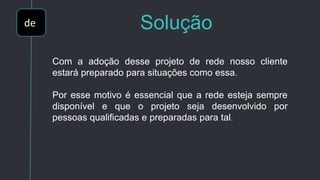 de Solução
Com a adoção desse projeto de rede nosso cliente
estará preparado para situações como essa.
Por esse motivo é essencial que a rede esteja sempre
disponível e que o projeto seja desenvolvido por
pessoas qualificadas e preparadas para tal.
 