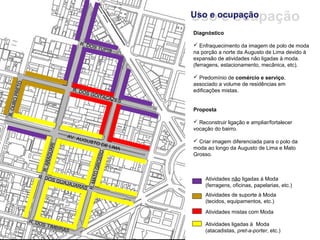 Uso e ocupação
Uso e ocupação
Diagnóstico

 Enfraquecimento da imagem de polo de moda
na porção a norte da Augusto de Lima devido à
expansão de atividades não ligadas à moda.
(ferragens, estacionamento, mecânica, etc).

 Predomínio de comércio e serviço,
associado a volume de residências em
edificações mistas.


Proposta

 Reconstruir ligação e ampliar/fortalecer
vocação do bairro.

 Criar imagem diferenciada para o polo da
moda ao longo da Augusto de Lima e Mato
Grosso.



     Atividades não ligadas à Moda
     (ferragens, oficinas, papelarias, etc.)
     Atividades de suporte à Moda
     (tecidos, equipamentos, etc.)

     Atividades mistas com Moda

     Atividades ligadas à Moda
     (atacadistas, pret-a-porter, etc.)
 