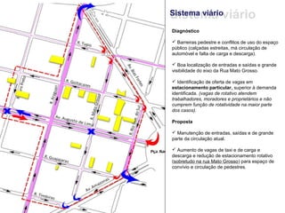 Sistema viário
Sistema viário

Diagnóstico

 Barreiras pedestre e conflitos de uso do espaço
público (calçadas estreitas, má circulação de
automóvel e falta de carga e descarga).

 Boa localização de entradas e saídas e grande
visibilidade do eixo da Rua Mato Grosso.

 Identificação de oferta de vagas em
estacionamento particular, superior à demanda
identificada. (vagas de rotativo atendem
trabalhadores, moradores e proprietários e não
cumprem função de rotatividade na maior parte
dos casos).

Proposta

 Manutenção de entradas, saídas e de grande
parte da circulação atual.

 Aumento de vagas de taxi e de carga e
descarga e redução de estacionamento rotativo
(sobretudo na rua Mato Grosso) para espaço de
convívio e circulação de pedestres.
 