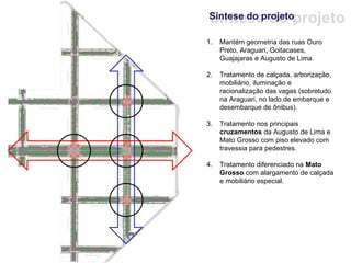 Síntese do projeto
Síntese do projeto

1.   Mantém geometria das ruas Ouro
     Preto, Araguari, Goitacases,
     Guajajaras e Augusto de Lima.

2.   Tratamento de calçada, arborização,
     mobiliário, iluminação e
     racionalização das vagas (sobretudo
     na Araguari, no lado de embarque e
     desembarque de ônibus).

3.   Tratamento nos principais
     cruzamentos da Augusto de Lima e
     Mato Grosso com piso elevado com
     travessia para pedestres.

4.   Tratamento diferenciado na Mato
     Grosso com alargamento de calçada
     e mobiliário especial.
 