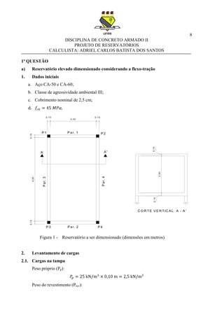 8
DISCIPLINA DE CONCRETO ARMADO II
PROJETO DE RESERVATÓRIOS
CALCULISTA: ADRIEL CARLOS BATISTA DOS SANTOS
1ª QUESTÃO
a) Reservatório elevado dimensionado considerando a flexo-tração
1. Dados iniciais
a. Aço CA-50 e CA-60;
b. Classe de agressividade ambiental III;
c. Cobrimento nominal de 2,5 cm;
d.
Figura 1 - Reservatório a ser dimensionado (dimensões em metros)
2. Levantamento de cargas
2.1. Cargas na tampa
Peso próprio (Pp):
Peso do revestimento (Prev):
0,15
4,50
0,15
0,15
2,30
0,15
A A'
P1 P2
P3 P4
Par. 1
Par. 2
Par.4
Par.3
2,00
0,150,10
C O R TE VER TIC AL A - A'
 