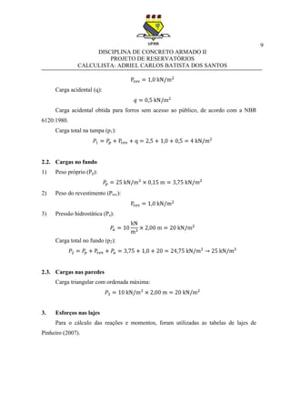 9
DISCIPLINA DE CONCRETO ARMADO II
PROJETO DE RESERVATÓRIOS
CALCULISTA: ADRIEL CARLOS BATISTA DOS SANTOS
Carga acidental (q):
Carga acidental obtida para forros sem acesso ao público, de acordo com a NBR
6120:1980.
Carga total na tampa (p1):
2.2. Cargas no fundo
1) Peso próprio (Pp):
2) Peso do revestimento (Prev):
3) Pressão hidrostática (Pa):
Carga total no fundo (p2):
2.3. Cargas nas paredes
Carga triangular com ordenada máxima:
3. Esforços nas lajes
Para o cálculo das reações e momentos, foram utilizadas as tabelas de lajes de
Pinheiro (2007).
 