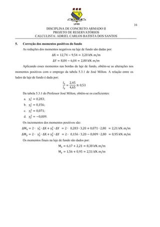 16
DISCIPLINA DE CONCRETO ARMADO II
PROJETO DE RESERVATÓRIOS
CALCULISTA: ADRIEL CARLOS BATISTA DOS SANTOS
5. Correção dos momentos positivos do fundo
As reduções dos momentos negativos na laje de fundo são dadas por:
Aplicando esses momentos nas bordas da laje de fundo, obtêm-se as alterações nos
momentos positivos com o emprego da tabela 5.3.1 de José Milton. A relação entre os
lados da laje de fundo é dada por:
Da tabela 5.3.1 do Professor José Milton, obtêm-se os coeficientes:
a. ;
b. ;
c. ;
d. .
Os incrementos dos momentos positivos são:
Os momentos finais na laje de fundo são dados por:
 