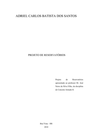 ADRIEL CARLOS BATISTA DOS SANTOS
PROJETO DE RESERVATÓRIOS
Projeto de Reservatórios
apresentado ao professor Dr. José
Neres da Silva Filho, da disciplina
de Concreto Armado II.
Boa Vista – RR
2010
 