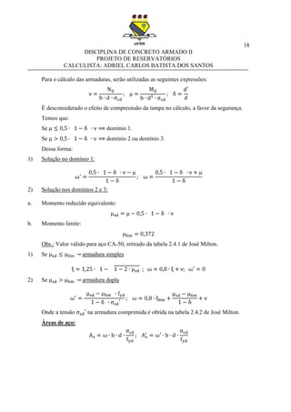 18
DISCIPLINA DE CONCRETO ARMADO II
PROJETO DE RESERVATÓRIOS
CALCULISTA: ADRIEL CARLOS BATISTA DOS SANTOS
Para o cálculo das armaduras, serão utilizadas as seguintes expressões:
É desconsiderado o efeito de compreensão da tampa no cálculo, a favor da segurança.
Temos que:
Se domínio 1.
Se domínio 2 ou domínio 3.
Dessa forma:
1) Solução no domínio 1:
2) Solução nos domínios 2 e 3:
a. Momento reduzido equivalente:
b. Momento limite:
Obs.: Valor válido para aço CA-50, retirado da tabela 2.4.1 de José Milton.
1) Se armadura simples
2) Se armadura dupla
Onde a tensão na armadura comprimida é obtida na tabela 2.4.2 de José Milton.
Áreas de aço:
 