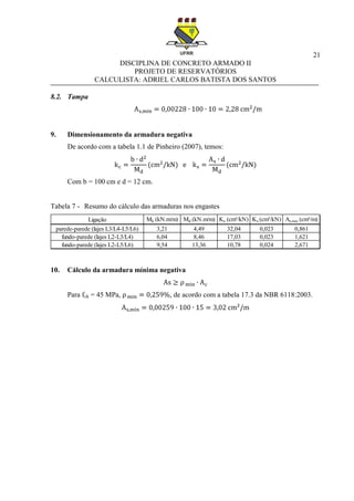21
DISCIPLINA DE CONCRETO ARMADO II
PROJETO DE RESERVATÓRIOS
CALCULISTA: ADRIEL CARLOS BATISTA DOS SANTOS
8.2. Tampa
9. Dimensionamento da armadura negativa
De acordo com a tabela 1.1 de Pinheiro (2007), temos:
Com b = 100 cm e d = 12 cm.
Tabela 7 - Resumo do cálculo das armaduras nos engastes
10. Cálculo da armadura mínima negativa
Para fck = 45 MPa, , de acordo com a tabela 17.3 da NBR 6118:2003.
Ligação Mk (kN.m/m) Md (kN.m/m) Kc (cm²/kN) Ks (cm²/kN) As,nec (cm²/m)
parede-parede (lajes L3/L4-L5/L6) 3,21 4,49 32,04 0,023 0,861
fundo-parede (lajes L2-L3/L4) 6,04 8,46 17,03 0,023 1,621
fundo-parede (lajes L2-L5/L6) 9,54 13,36 10,78 0,024 2,671
 