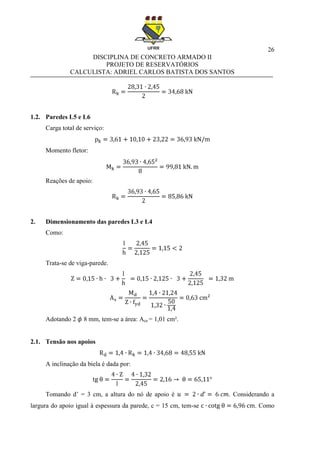 26
DISCIPLINA DE CONCRETO ARMADO II
PROJETO DE RESERVATÓRIOS
CALCULISTA: ADRIEL CARLOS BATISTA DOS SANTOS
1.2. Paredes L5 e L6
Carga total de serviço:
Momento fletor:
Reações de apoio:
2. Dimensionamento das paredes L3 e L4
Como:
Trata-se de viga-parede.
Adotando 2 8 mm, tem-se a área: Ace = 1,01 cm².
2.1. Tensão nos apoios
A inclinação da biela é dada por:
Tomando d’ = 3 cm, a altura do nó de apoio é . Considerando a
largura do apoio igual à espessura da parede, c = 15 cm, tem-se . Como
 