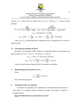 27
DISCIPLINA DE CONCRETO ARMADO II
PROJETO DE RESERVATÓRIOS
CALCULISTA: ADRIEL CARLOS BATISTA DOS SANTOS
resultou , deve-se garantir que onde é a tensão na biela
inclinada.
Logo, ficando garantida a segurança contra o esmagamento do concreto na
região da biela.
2.2. Ancoragem da armadura de flexão
Da tabela 1.5a de Pinheiro (2007), obtém-se o comprimento básico de ancoragem com
ganchos igual a: .
Conclui-se que há espaço disponível para a ancoragem com ganchos.
3. Dimensionamento das paredes L5 e L6
Como:
Não se trata de viga-parede.
4. Armadura de pele e de suspensão
A armadura de suspensão já foi considerada no dimensionamento das paredes à
flexo-tração. E a armadura mínima adotada nas paredes como placas é superior à
armadura de pele.
Obs.: O detalhamento será apresentado nos anexos.
 