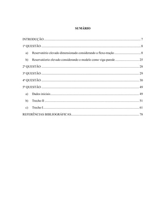 SUMÁRIO
INTRODUÇÃO..................................................................................................................... 7
1ª QUESTÃO ........................................................................................................................8
a) Reservatório elevado dimensionado considerando a flexo-tração................................ 8
b) Reservatózrio elevado considerando o modelo como viga-parede............................. 25
2ª QUESTÃO ...................................................................................................................... 28
3ª QUESTÃO ...................................................................................................................... 29
4ª QUESTÃO ...................................................................................................................... 30
5ª QUESTÂO ...................................................................................................................... 49
a) Dados iniciais........................................................................................................... 49
b) Trecho II .................................................................................................................. 51
c) Trecho I.................................................................................................................... 61
REFERÊNCIAS BIBLIOGRÁFICAS.................................................................................. 78
 