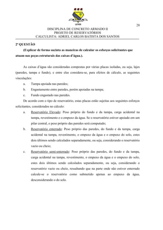 28
DISCIPLINA DE CONCRETO ARMADO II
PROJETO DE RESERVATÓRIOS
CALCULISTA: ADRIEL CARLOS BATISTA DOS SANTOS
2ª QUESTÃO
(Explicar de forma sucinta as maneiras de calcular os esforços solicitantes que
atuam nas peças estruturais das caixas d’água.).
As caixas d’água são consideradas compostas por várias placas isoladas, ou seja, lajes
(paredes, tampa e fundo), e entre elas considera-se, para efeitos de cálculo, as seguintes
vinculações:
a. Tampa apoiada nas paredes;
b. Engastamento entre paredes, porém apoiadas na tampa;
c. Fundo engastado nas paredes.
De acordo com o tipo de reservatório, estas placas estão sujeitas aos seguintes esforços
solicitantes, considerados no cálculo:
a. Reservatório Elevado: Peso próprio do fundo e da tampa, carga acidental na
tampa, revestimento e o empuxo da água. Se o reservatório estiver apoiado em um
pilar central, o peso próprio das paredes será computado;
b. Reservatório enterrado: Peso próprio das paredes, do fundo e da tampa, carga
acidental na tampa, revestimento, o empuxo da água e o empuxo do solo, estes
dois últimos sendo calculados separadamente, ou seja, considerando o reservatório
vazio ou cheio;
c. Reservatório semi-enterrado: Peso próprio das paredes, do fundo e da tampa,
carga acidental na tampa, revestimento, o empuxo da água e o empuxo do solo,
estes dois últimos sendo calculados separadamente, ou seja, considerando o
reservatório vazio ou cheio, ressaltando que na parte onde não estiver enterrado
calcule-se o reservatório como submetido apenas ao empuxo da água,
desconsiderando o do solo.
 