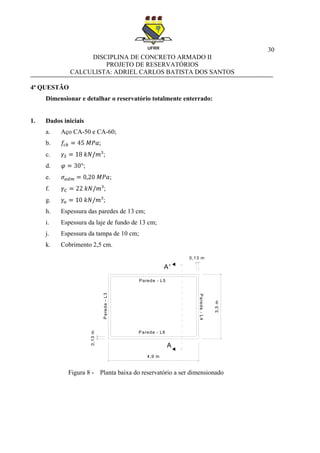 30
DISCIPLINA DE CONCRETO ARMADO II
PROJETO DE RESERVATÓRIOS
CALCULISTA: ADRIEL CARLOS BATISTA DOS SANTOS
4ª QUESTÃO
Dimensionar e detalhar o reservatório totalmente enterrado:
1. Dados iniciais
a. Aço CA-50 e CA-60;
b. ;
c. ;
d. ;
e. ;
f. ;
g. ;
h. Espessura das paredes de 13 cm;
i. Espessura da laje de fundo de 13 cm;
j. Espessura da tampa de 10 cm;
k. Cobrimento 2,5 cm.
Figura 8 - Planta baixa do reservatório a ser dimensionado
4,9 m
3,5m
A'
A
Parede - L5
Parede-L3
Parede - L6
Parede-L4
0,13m
0,13 m
 