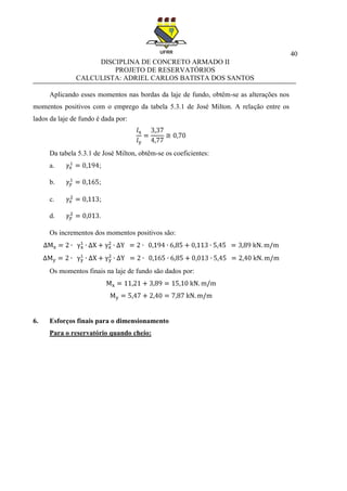 40
DISCIPLINA DE CONCRETO ARMADO II
PROJETO DE RESERVATÓRIOS
CALCULISTA: ADRIEL CARLOS BATISTA DOS SANTOS
Aplicando esses momentos nas bordas da laje de fundo, obtêm-se as alterações nos
momentos positivos com o emprego da tabela 5.3.1 de José Milton. A relação entre os
lados da laje de fundo é dada por:
Da tabela 5.3.1 de José Milton, obtêm-se os coeficientes:
a. ;
b. ;
c. ;
d. .
Os incrementos dos momentos positivos são:
Os momentos finais na laje de fundo são dados por:
6. Esforços finais para o dimensionamento
Para o reservatório quando cheio:
 