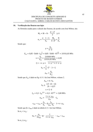 45
DISCIPLINA DE CONCRETO ARMADO II
PROJETO DE RESERVATÓRIOS
CALCULISTA: ADRIEL CARLOS BATISTA DOS SANTOS
10. Verificação das fissuras nas lajes
As fórmulas usadas para o cálculo das fissuras, de acordo com José Milton, são:
Sendo que:
Sendo que é dado na fig. 6.11.1 de José Milton, volume 2.
Sendo que e é dado na tabela 6.11.1 de José Milton.
Se :
Se :
 