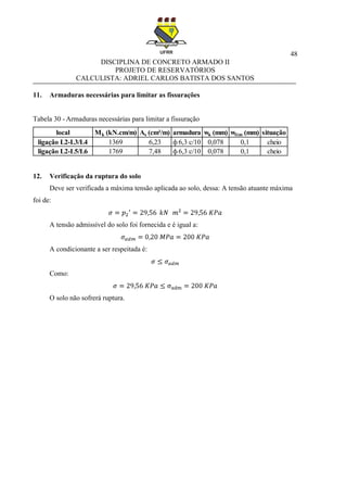 48
DISCIPLINA DE CONCRETO ARMADO II
PROJETO DE RESERVATÓRIOS
CALCULISTA: ADRIEL CARLOS BATISTA DOS SANTOS
11. Armaduras necessárias para limitar as fissurações
Tabela 30 - Armaduras necessárias para limitar a fissuração
12. Verificação da ruptura do solo
Deve ser verificada a máxima tensão aplicada ao solo, dessa: A tensão atuante máxima
foi de:
A tensão admissível do solo foi fornecida e é igual a:
A condicionante a ser respeitada é:
Como:
O solo não sofrerá ruptura.
local Mk (kN.cm/m) As (cm²/m) armadura wk (mm) wlim (mm) situação
ligação L2-L3/L4 1369 6,23 ф 6,3 c/10 0,078 0,1 cheio
ligação L2-L5/L6 1769 7,48 ф 6,3 c/10 0,078 0,1 cheio
 