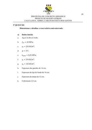 49
DISCIPLINA DE CONCRETO ARMADO II
PROJETO DE RESERVATÓRIOS
CALCULISTA: ADRIEL CARLOS BATISTA DOS SANTOS
5ª QUESTÂO
Dimensionar e detalhar o reservatório semi-enterrado:
a) Dados iniciais
a. Aço CA-50 e CA-60;
b. ;
c. ;
d. ;
e. ;
f. ;
g. ;
h. Espessura das paredes de 14 cm;
i. Espessura da laje de fundo de 14 cm;
j. Espessura da tampa de 12 cm;
k. Cobrimento 2,5 cm.
 