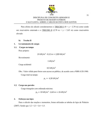 51
DISCIPLINA DE CONCRETO ARMADO II
PROJETO DE RESERVATÓRIOS
CALCULISTA: ADRIEL CARLOS BATISTA DOS SANTOS
Para efeitos de cálculo consideraremos o TRECHO I (0 < y < 2,70 m) como sendo
um reservatório enterrado e o TRECHO II (2,70 m < y < 5,65 m) como reservatório
elevado:
b) Trecho II
1. Levantamento de cargas
1.1. Cargas na tampa
Peso próprio:
Revestimento:
Carga acidental:
Obs.: Valor válido para forros sem acesso ao público, de acordo com a NBR 6120:1980.
Carga total na tampa:
1.2. Carga nas paredes
Carga triangular com ordenada máxima:
2. Esforços nas lajes
Para o cálculo das reações e momentos, foram utilizadas as tabelas de lajes de Pinheiro
(2007). Sendo que: L2 = L3 = L4 = L5.
 