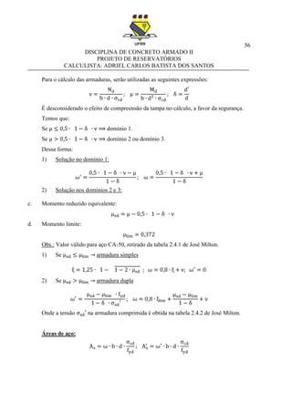 56
DISCIPLINA DE CONCRETO ARMADO II
PROJETO DE RESERVATÓRIOS
CALCULISTA: ADRIEL CARLOS BATISTA DOS SANTOS
Para o cálculo das armaduras, serão utilizadas as seguintes expressões:
É desconsiderado o efeito de compreensão da tampa no cálculo, a favor da segurança.
Temos que:
Se domínio 1.
Se domínio 2 ou domínio 3.
Dessa forma:
1) Solução no domínio 1:
2) Solução nos domínios 2 e 3:
c. Momento reduzido equivalente:
d. Momento limite:
Obs.: Valor válido para aço CA-50, retirado da tabela 2.4.1 de José Milton.
1) Se armadura simples
2) Se armadura dupla
Onde a tensão na armadura comprimida é obtida na tabela 2.4.2 de José Milton.
Áreas de aço:
 