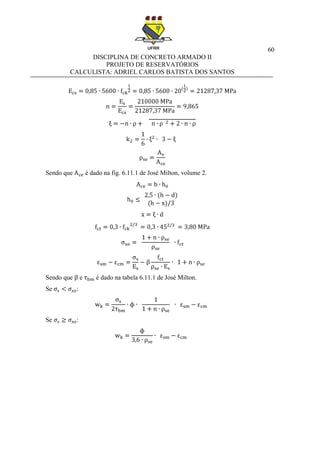 60
DISCIPLINA DE CONCRETO ARMADO II
PROJETO DE RESERVATÓRIOS
CALCULISTA: ADRIEL CARLOS BATISTA DOS SANTOS
Sendo que é dado na fig. 6.11.1 de José Milton, volume 2.
Sendo que e é dado na tabela 6.11.1 de José Milton.
Se :
Se :
 