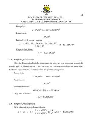 62
DISCIPLINA DE CONCRETO ARMADO II
PROJETO DE RESERVATÓRIOS
CALCULISTA: ADRIEL CARLOS BATISTA DOS SANTOS
Peso próprio:
Revestimento:
Peso próprio da tampa + paredes:
Carga total no fundo:
1.2. Cargas no fundo (cheio)
Obs.: são desconsiderados todos os empuxos do solo e do peso próprio da tampa e das
paredes, pois, há hipótese de que o solo não esteja em contato nas paredes e que a reação no
fundo não seja distribuída, e sim biapoiada, por questões de segurança.
Peso próprio:
Revestimento:
Pressão hidrostática:
Carga total no fundo:
1.3. Carga nas paredes (vazio)
Carga triangular com ordenada máxima:
 