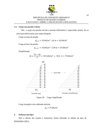 63
DISCIPLINA DE CONCRETO ARMADO II
PROJETO DE RESERVATÓRIOS
CALCULISTA: ADRIEL CARLOS BATISTA DOS SANTOS
1.4. Carga nas paredes (cheio)
Obs.: a carga nas paredes devido à pressão hidrostática é trapezoidal, porém, faz-se
uma equivalência para uma carga triangular.
Carga no topo da parede:
Carga na base da parede:
Simplificação:
Figura 20 - Carga simplificada
Carga triangular com ordenada máxima:
2. Esforços nas lajes
Para o cálculo das reações e momentos, foram utilizadas as tabelas de lajes de
PINHEIRO (2007).
26
53 79
Tensão real Tensão sim plificada
equivale
 