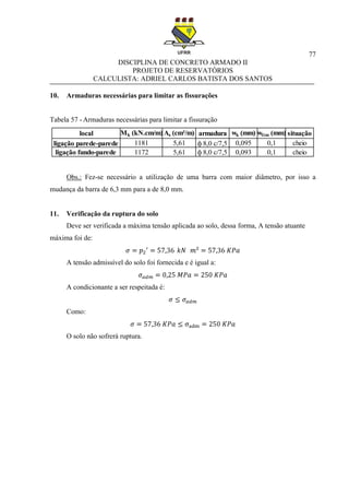77
DISCIPLINA DE CONCRETO ARMADO II
PROJETO DE RESERVATÓRIOS
CALCULISTA: ADRIEL CARLOS BATISTA DOS SANTOS
10. Armaduras necessárias para limitar as fissurações
Tabela 57 - Armaduras necessárias para limitar a fissuração
Obs.: Fez-se necessário a utilização de uma barra com maior diâmetro, por isso a
mudança da barra de 6,3 mm para a de 8,0 mm.
11. Verificação da ruptura do solo
Deve ser verificada a máxima tensão aplicada ao solo, dessa forma, A tensão atuante
máxima foi de:
A tensão admissível do solo foi fornecida e é igual a:
A condicionante a ser respeitada é:
Como:
O solo não sofrerá ruptura.
local Mk (kN.cm/m) As (cm²/m) armadura wk (mm) wlim (mm) situação
ligação parede-parede 1181 5,61 ф 8,0 c/7,5 0,095 0,1 cheio
ligação fundo-parede 1172 5,61 ф 8,0 c/7,5 0,093 0,1 cheio
 