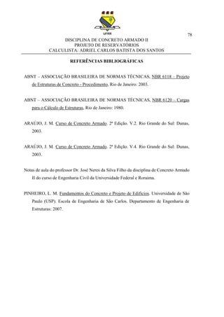 78
DISCIPLINA DE CONCRETO ARMADO II
PROJETO DE RESERVATÓRIOS
CALCULISTA: ADRIEL CARLOS BATISTA DOS SANTOS
REFERÊNCIAS BIBLIOGRÁFICAS
ABNT – ASSOCIAÇÃO BRASILEIRA DE NORMAS TÉCNICAS, NBR 6118 – Projeto
de Estruturas de Concreto - Procedimento, Rio de Janeiro: 2003.
ABNT – ASSOCIAÇÃO BRASILEIRA DE NORMAS TÉCNICAS, NBR 6120 – Cargas
para o Cálculo de Estruturas, Rio de Janeiro: 1980.
ARAÚJO, J. M. Curso de Concreto Armado. 2ª Edição. V.2. Rio Grande do Sul: Dunas,
2003.
ARAÚJO, J. M. Curso de Concreto Armado. 2ª Edição. V.4. Rio Grande do Sul: Dunas,
2003.
Notas de aula do professor Dr. José Neres da Silva Filho da disciplina de Concreto Armado
II do curso de Engenharia Civil da Universidade Federal e Roraima.
PINHEIRO, L. M. Fundamentos do Concreto e Projeto de Edifícios. Universidade de São
Paulo (USP). Escola de Engenharia de São Carlos. Departamento de Engenharia de
Estruturas: 2007.
 