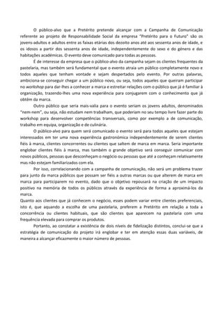 O público-alvo que a Pretérito pretende alcançar com a Campanha de Comunicação
referente ao projeto de Responsabilidade Social da empresa “Pretérito para o Futuro” são os
jovens-adultos e adultos entre as faixas etárias dos dezoito anos até aos sessenta anos de idade, e
os idosos a partir dos sessenta anos de idade, independentemente do sexo e do género e das
habitações académicas. O evento deve comunicado para todas as pessoas.
É de interesse da empresa que o público-alvo da campanha sejam os clientes frequentes da
pastelaria, mas também será fundamental que o evento atraia um público completamente novo e
todos aqueles que tenham vontade e sejam despertados pelo evento. Por outras palavras,
ambiciona-se conseguir chegar a um público novo, ou seja, todos aqueles que queiram participar
no workshop para dar-lhes a conhecer a marca e estreitar relações com o público que já é familiar à
organização, trazendo-lhes uma nova experiência para conjugarem com o conhecimento que já
obtêm da marca.
Outro público que seria mais-valia para o evento seriam os jovens adultos, denominados
“nem-nem”, ou seja, não estudam nem trabalham, que poderiam no seu tempo livre fazer parte do
workshop para desenvolver competências transversais, como por exemplo a de comunicação,
trabalho em equipa, organização e de culinária.
O público-alvo para quem será comunicado o evento será para todos aqueles que estejam
interessados em ter uma nova experiência gastronómica independentemente de serem clientes
fiéis à marca, clientes concorrentes ou clientes que saltem de marca em marca. Seria importante
englobar clientes fiéis à marca, mas também o grande objetivo será conseguir comunicar com
novos públicos, pessoas que desconheçam o negócio ou pessoas que até a conheçam relativamente
mas não estejam familiarizados com ela.
Por isso, correlacionando com a campanha de comunicação, não será um problema trazer
para junto da marca públicos que possam ser fiéis a outras marcas ou que alterem de marca em
marca para participarem no evento, dado que o objetivo repousará na criação de um impacto
positivo na memória de todos os públicos através da experiência de forma a aproximá-los da
marca.
Quanto aos clientes que já conhecem o negócio, esses podem variar entre clientes preferenciais,
isto é, que aquando a escolha de uma pastelaria, preferem a Pretérito em relação a toda a
concorrência ou clientes habituais, que são clientes que aparecem na pastelaria com uma
frequência elevada para comprar os produtos.
Portanto, ao constatar a existência de dois níveis de fidelização distintos, conclui-se que a
estratégia de comunicação do projeto irá englobar e ter em atenção essas duas variáveis, de
maneira a alcançar eficazmente o maior número de pessoas.
 