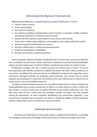 Determinação dos Objetivos e Posicionamento
Objetivos pretendidos com a Campanha de Comunicação “Pretérito para o Futuro”:
• Informar sobre o evento;
• Incitar à participação;
• Dar conhecer a empresa;
• Dar conhecer ao público as problemáticas sociais inseridas na campanha: solidão na velhice,
alimentação moderada e a confeção caseira de pratos;
• Impactar de forma positiva a comunidade em que empresa está inserida;
• Trazer valor e melhor aspetos de/para a comunidade em que a organização está inserida;
• Aumentar o grau de familiaridade com a marca;
• Alcançar o público-alvo e o máximo de pessoas possível;
• Criação de notoriedade e credibilidade;
• Ressaltar os benefícios e atributos do evento;
Dentro dos quatro objetivos de Kotler consideramos que o terceiro seja o que mais se identifica
com as intenções da nossa marca. Melhor explicando, consideramos que dentro das possibilidades
dadas o que mais importa para a Pretérito é definir a atitude do consumidor em relação à marca.
Pretendemos conseguir isso com o impacto positivo da “Pretérito para o Futuro” em que as
boas ações que serão tomadas consoante os objetivos do evento irão refletir sobre a empresa e os
seus valores. Os públicos irão assim percecionar a credibilidade da empresa em resguardar o que é
tradicional e português alinhado aos problemas sociais presentes. Essa atitude ficará na mente
daqueles que participarem e lembrarem da Pretérito como uma empresa que se importa com as
causas sociais e com a comunidade envolvente.
O próprio conceito da empresa permite-nos criar diferenciação quanto a outras campanhas de
responsabilidade social, ou seja, ao juntarmos um idoso a um jovem estamos a juntar o melhor dos
dois mundos e a recriar receitas com um público diferente ao que estamos habituados a ver. Para
além disso, hoje em dia a maior parte das mensagens insistem em passar uma vida saudável
através de extremismos, na nossa campanha defendemos uma alimentação moderada, o que
comummente é saudável sem ser restritivo. Por último, o combate da solidão na velhice através da
culinária é algo inédito, isto é, nunca feito por outra marca antes.
Elaboração da Comunicação
O processo de elaboração da comunicação requer a solução de três problemas: a estratégia
da mensagem (o que dizer), a estratégia criativa (como dizer) e a fonte da mensagem (quem diz).
 